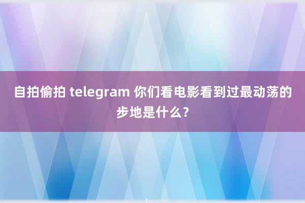 自拍偷拍 telegram 你们看电影看到过最动荡的步地是什么？