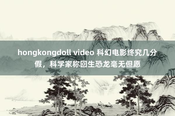 hongkongdoll video 科幻电影终究几分假，科学家称回生恐龙毫无但愿