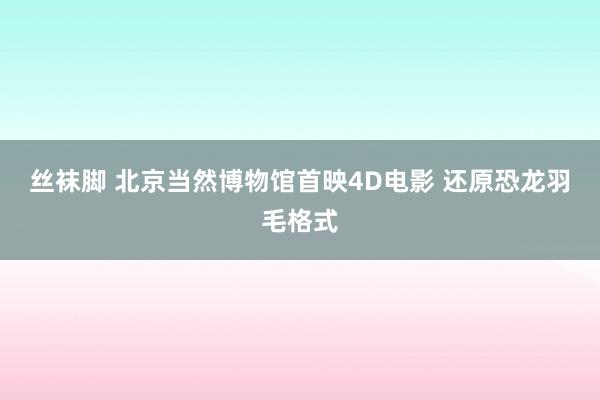 丝袜脚 北京当然博物馆首映4D电影 还原恐龙羽毛格式