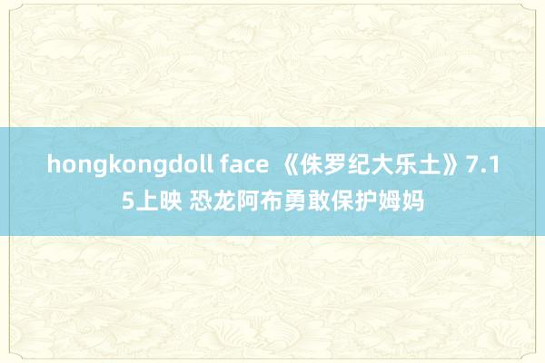 hongkongdoll face 《侏罗纪大乐土》7.15上映 恐龙阿布勇敢保护姆妈