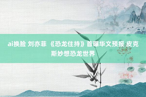 ai换脸 刘亦菲 《恐龙住持》首曝华文预报 皮克斯妙想恐龙世界