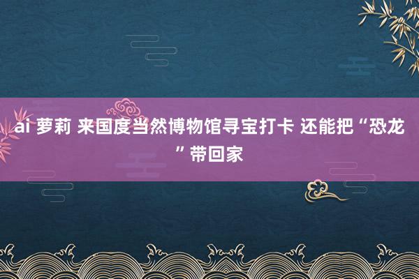 ai 萝莉 来国度当然博物馆寻宝打卡 还能把“恐龙”带回家