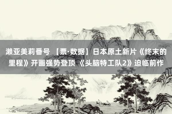 濑亚美莉番号 【票·数据】日本原土新片《终末的里程》开画强势登顶 《头脑特工队2》迫临前作