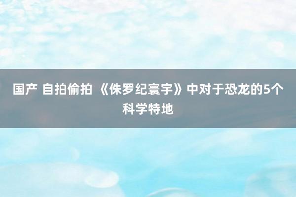 国产 自拍偷拍 《侏罗纪寰宇》中对于恐龙的5个科学特地