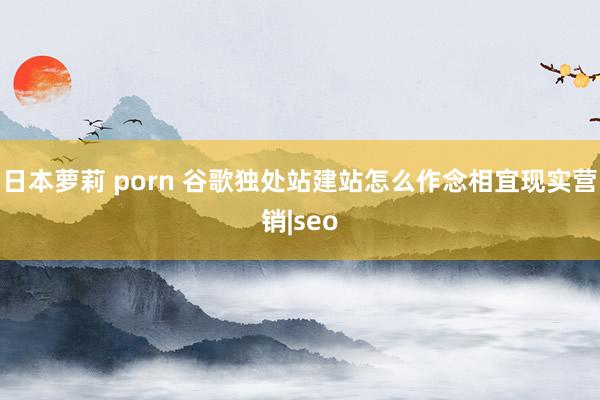 日本萝莉 porn 谷歌独处站建站怎么作念相宜现实营销|seo