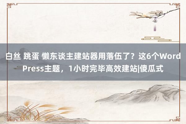 白丝 跳蛋 懒东谈主建站器用落伍了？这6个WordPress主题，1小时完毕高效建站|傻瓜式