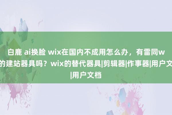 白鹿 ai换脸 wix在国内不成用怎么办，有雷同wix的建站器具吗？wix的替代器具|剪辑器|作事器|用户文档