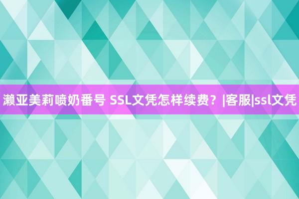 濑亚美莉喷奶番号 SSL文凭怎样续费？|客服|ssl文凭