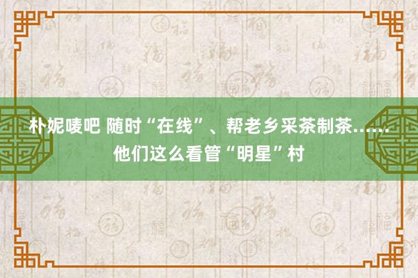 朴妮唛吧 随时“在线”、帮老乡采茶制茶......他们这么看管“明星”村