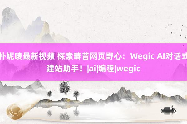 朴妮唛最新视频 探索畴昔网页野心：Wegic AI对话式建站助手！|ai|编程|wegic