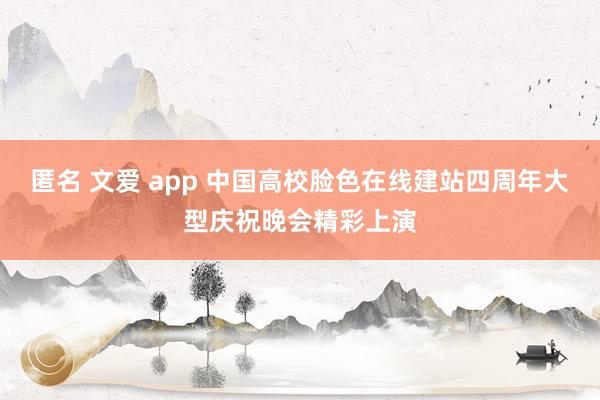 匿名 文爱 app 中国高校脸色在线建站四周年大型庆祝晚会精彩上演