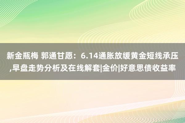 新金瓶梅 郭通甘愿：6.14通胀放缓黄金短线承压,早盘走势分析及在线解套|金价|好意思债收益率