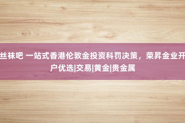 丝袜吧 一站式香港伦敦金投资科罚决策，荣昇金业开户优选|交易|黄金|贵金属