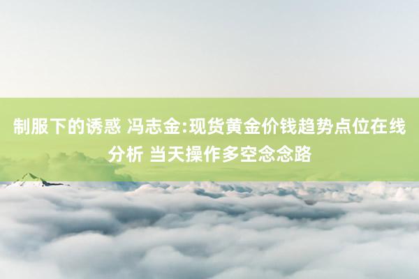 制服下的诱惑 冯志金:现货黄金价钱趋势点位在线分析 当天操作多空念念路