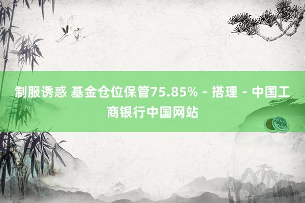 制服诱惑 基金仓位保管75.85%－搭理－中国工商银行中国网站