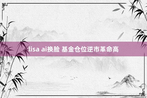 lisa ai换脸 基金仓位逆市革命高