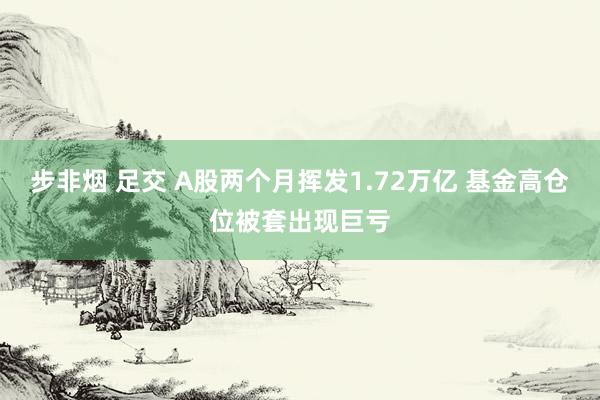 步非烟 足交 A股两个月挥发1.72万亿 基金高仓位被套出现巨亏