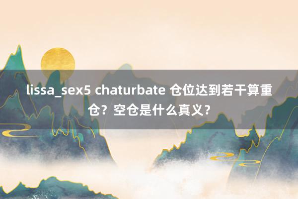 lissa_sex5 chaturbate 仓位达到若干算重仓？空仓是什么真义？