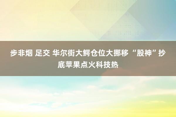 步非烟 足交 华尔街大鳄仓位大挪移 “股神”抄底苹果点火科技热