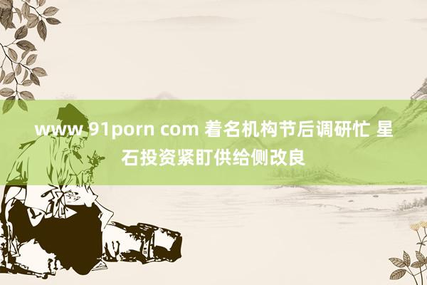 www 91porn com 着名机构节后调研忙 星石投资紧盯供给侧改良