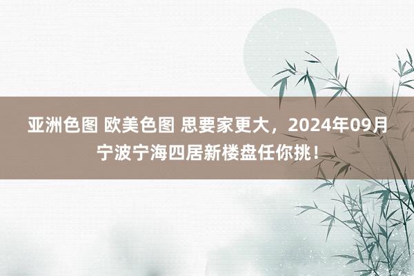 亚洲色图 欧美色图 思要家更大，2024年09月宁波宁海四居新楼盘任你挑！