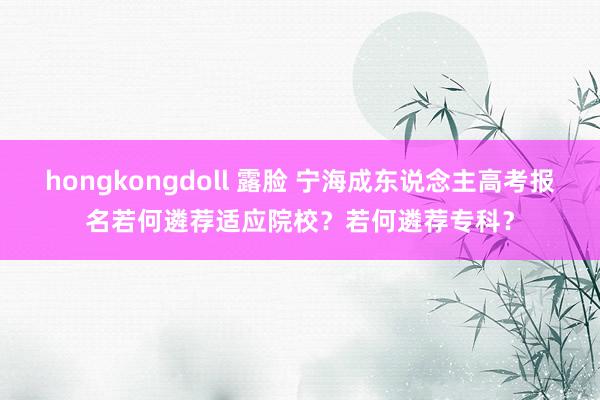 hongkongdoll 露脸 宁海成东说念主高考报名若何遴荐适应院校？若何遴荐专科？