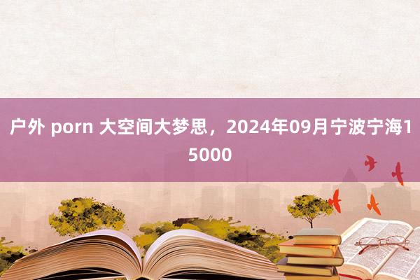 户外 porn 大空间大梦思，2024年09月宁波宁海15000