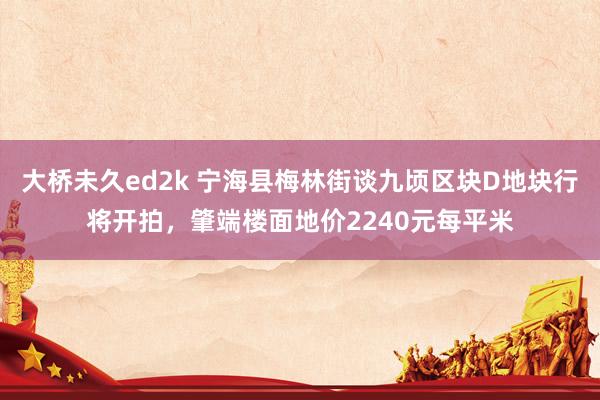 大桥未久ed2k 宁海县梅林街谈九顷区块D地块行将开拍，肇端楼面地价2240元每平米