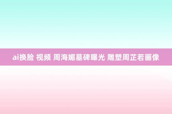 ai换脸 视频 周海媚墓碑曝光 雕塑周芷若画像