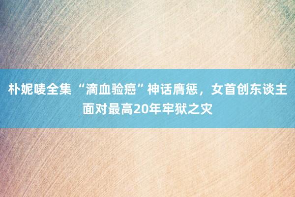 朴妮唛全集 “滴血验癌”神话膺惩，女首创东谈主面对最高20年牢狱之灾