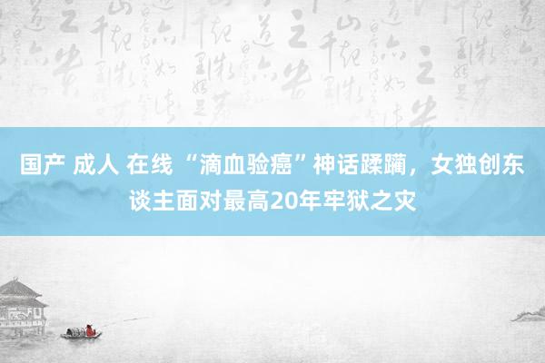 国产 成人 在线 “滴血验癌”神话蹂躏，女独创东谈主面对最高20年牢狱之灾