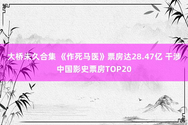 大桥未久合集 《作死马医》票房达28.47亿 干涉中国影史票房TOP20